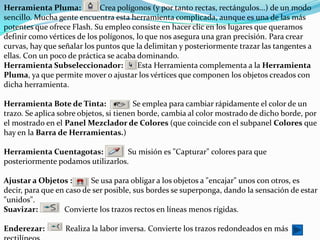 Herramienta Pluma:           Crea polígonos (y por tanto rectas, rectángulos...) de un modo
sencillo. Mucha gente encuentra esta herramienta complicada, aunque es una de las más
potentes que ofrece Flash. Su empleo consiste en hacer clic en los lugares que queramos
definir como vértices de los polígonos, lo que nos asegura una gran precisión. Para crear
curvas, hay que señalar los puntos que la delimitan y posteriormente trazar las tangentes a
ellas. Con un poco de práctica se acaba dominando.
Herramienta Subseleccionador:           Esta Herramienta complementa a la Herramienta
Pluma, ya que permite mover o ajustar los vértices que componen los objetos creados con
dicha herramienta.

Herramienta Bote de Tinta:              Se emplea para cambiar rápidamente el color de un
trazo. Se aplica sobre objetos, si tienen borde, cambia al color mostrado de dicho borde, por
el mostrado en el Panel Mezclador de Colores (que coincide con el subpanel Colores que
hay en la Barra de Herramientas.)

Herramienta Cuentagotas:           Su misión es "Capturar" colores para que
posteriormente podamos utilizarlos.

Ajustar a Objetos :       Se usa para obligar a los objetos a "encajar" unos con otros, es
decir, para que en caso de ser posible, sus bordes se superponga, dando la sensación de estar
"unidos".
Suavizar:         Convierte los trazos rectos en líneas menos rígidas.

Enderezar:        Realiza la labor inversa. Convierte los trazos redondeados en más
 