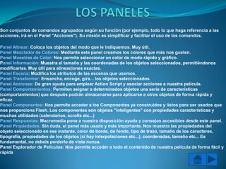 Son conjuntos de comandos agrupados según su función (por ejemplo, todo lo que haga referencia a las
acciones, irá en el Panel "Acciones"). Su misión es simplificar y facilitar el uso de los comandos.

Panel Alinear: Coloca los objetos del modo que le indiquemos. Muy útil.
Panel Mezclador de Colores: Mediante este panel creamos los colores que más nos gusten.
Panel Muestras de Color: Nos permite seleccionar un color de modo rápido y gráfico.
Panel Información: Muestra el tamaño y las coordenadas de los objetos seleccionados, permitiéndonos
modificarlas. Muy útil para alineaciones exactas.
Panel Escena: Modifica los atributos de las escenas que usemos.
Panel Transformar: Ensancha, encoge, gira... los objetos seleccionados.
Panel Acciones: De gran ayuda para emplear Action Script y asociar acciones a nuestra película.
Panel Comportamientos: Permiten asignar a determinados objetos una serie de características
(comportamientos) que después podrán almacenarse para aplicarse a otros objetos de forma rápida y
eficaz.
Panel Componentes: Nos permite acceder a los Componentes ya construidos y listos para ser usados que
nos proporciona Flash. Los componentes son objetos "inteligentes" con propiedades características y
muchas utilidades (calendarios, scrolls etc...)
Panel Respuestas: Macromedia pone a nuestra disposición ayuda y consejos accesibles desde este panel.
Panel Propiedades: Sin duda, el panel más usado y más importante. Nos muestra las propiedades del
objeto seleccionado en ese instante, color de borde, de fondo, tipo de trazo, tamaño de los caracteres,
tipografía, propiedades de los objetos (si hay interpolaciones etc...), coordenadas, tamaño etc... Es
fundamental, no debeis perderlo de vista nunca.
Panel Explorador de Películas: Nos permite acceder a todo el contenido de nuestra película de forma fácil y
rápida
 
