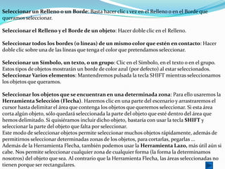Seleccionar un Relleno o un Borde: Basta hacer clic 1 vez en el Relleno o en el Borde que
queramos seleccionar.

Seleccionar el Relleno y el Borde de un objeto: Hacer doble clic en el Relleno.

Seleccionar todos los bordes (o líneas) de un mismo color que estén en contacto: Hacer
doble clic sobre una de las líneas que tenga el color que pretendamos seleccionar.

Seleccionar un Símbolo, un texto, o un grupo: Clic en el Símbolo, en el texto o en el grupo.
Estos tipos de objetos mostrarán un borde de color azul (por defecto) al estar seleccionados.
Seleccionar Varios elementos: Mantendremos pulsada la tecla SHIFT mientras seleccionamos
los objetos que queramos.

Seleccionar los objetos que se encuentran en una determinada zona: Para ello usaremos la
Herramienta Selección (Flecha). Haremos clic en una parte del escenario y arrastraremos el
cursor hasta delimitar el área que contenga los objetos que queremos seleccionar. Si esta área
corta algún objeto, sólo quedará seleccionada la parte del objeto que esté dentro del área que
hemos delimitado. Si quisiéramos incluir dicho objeto, bastaría con usar la tecla SHIFT y
seleccionar la parte del objeto que falta por seleccionar.
Este modo de seleccionar objetos permite seleccionar muchos objetos rápidamente, además de
permitirnos seleccionar determinadas zonas de los objetos, para cortarlas, pegarlas ...
Además de la Herramienta Flecha, también podemos usar la Herramienta Lazo, más útil aún si
cabe. Nos permite seleccionar cualquier zona de cualquier forma (la forma la determinamos
nosotros) del objeto que sea. Al contrario que la Herramienta Flecha, las áreas seleccionadas no
tienen porque ser rectangulares.
 