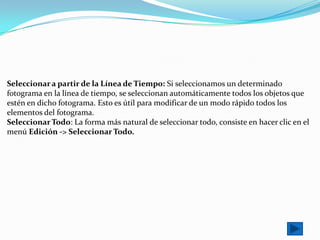 Seleccionar a partir de la Línea de Tiempo: Si seleccionamos un determinado
fotograma en la línea de tiempo, se seleccionan automáticamente todos los objetos que
estén en dicho fotograma. Esto es útil para modificar de un modo rápido todos los
elementos del fotograma.
Seleccionar Todo: La forma más natural de seleccionar todo, consiste en hacer clic en el
menú Edición -> Seleccionar Todo.
 