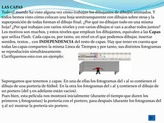 LAS CAPAS
Todo el mundo ha visto alguna vez cómo trabajan los dibujantes de dibujos animados. Y
todos hemos visto cómo colocan una hoja semitransparente con dibujos sobre otras y la
superposición de todas forman el dibujo final. ¿Por qué no dibujan todo en una misma
hoja? ¿Por qué trabajan con varios niveles y con varios dibujos si van a acabar todos juntos?
Los motivos son muchos, y estos niveles que emplean los dibujantes, equivalen a las Capas
que utiliza Flash. Cada capa es, por tanto, un nivel en el que podemos dibujar, insertar
sonidos, textos... con INDEPENDENCIA del resto de capas. Hay que tener en cuenta que
todas las capas comparten la misma Línea de Tiempos y por tanto, sus distintos fotogramas
se reproducirán simultáneamente.
Clarifiquemos esto con un ejemplo:




Supongamos que tenemos 2 capas. En una de ellas los fotogramas del 1 al 10 contienen el
dibujo de una portería de fútbol. En la otra los fotogramas del 1 al 5 contienen el dibujo de
un portero (del 5 en adelante están vacíos).
Pues bien, esta película nos mostrará inicialmente (durante el tiempo que duren los
primeros 5 fotogramas) la portería con el portero, para después (durante los fotogramas del
5 al 10) mostrar la portería sin portero.
 