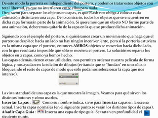 De este modo la portería es independiente del portero, y podemos tratar estos objetos con
total libertad, ya que no interfieren entre ellos para nada.
Otra razón para separar los objetos en capas, es que Flash nos obliga a colocar cada
animación distinta en una capa. De lo contrario, todos los objetos que se encuentren en
dicha capa formarán parte de la animación. Si queremos que un objeto NO forme parte de
una animación, deberemos quitarlo de la capa en la que se produce dicha animación.

Siguiendo con el ejemplo del portero, si quisiéramos crear un movimiento que haga que el
portero se desplace hacia un lado no hay ningún inconveniente, pero si la portería estuviera
en la misma capa que el portero, entonces AMBOS objetos se moverían hacia dicho lado,
con lo que resultaría imposible que sólo se moviera el portero. La solución es separar los
objetos en 2 capas, como ya hemos hecho.
Las capas además, tienen otras utilidades, nos permiten ordenar nuestra película de forma
lógica, y nos ayudan en la edición de dibujos (evitando que se "fundan" en uno sólo, o
bloqueando el resto de capas de modo que sólo podamos seleccionar la capa que nos
interese).



La vista standard de una capa es la que muestra la imagen. Veamos para qué sirven los
distintos botones y cómo usarlos.
Insertar Capas :         Como su nombre indica, sirve para Insertar capas en la escena
actual. Inserta capas normales (en el siguiente punto se verán los distintos tipos de capas).
Añadir Capa Guía :        Inserta una capa de tipo guía. Se tratan en profundidad el
siguiente punto.
 