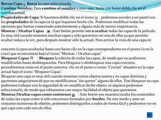 Borrar Capa Borra la capa seleccionada.
Cambiar Nombre: Para cambiar el nombre a una capa, basta con hacer doble clic en el
nombre actual.
Propiedades de Capa: Si hacemos doble clic en el icono , podremos acceder a un panel con
las propiedades de la capa en la que hayamos hecho clic. Podremos modificar todas las
opciones que hemos comentado anteriormente y alguna más de menor importancia.
Mostrar / Ocultar Capas          : Este botón permite ver u ocultar todas las capas de la película.
Es muy útil cuando tenemos muchas capas y sólo queremos ver una de ellas ya que permite
ocultar todas a la vez, para después mostrar sólo la actual. Para activar la vista de una capa en

concreto (o para ocultarla) basta con hacer clic en la capa correspondiente en el punto (o en la
cruz) que se encuentra bajo el icono "Mostrar / Ocultar capas"
Bloquear Capas         : Bloquea la edición de todas las capas, de modo que no podremos
modificarlas hasta desbloquearlas. Para bloquear o desbloquear una capa concreta,
procederemos como en el punto anterior, clic en el punto o icono "Cerrojo" situados en la capa
actual bajo el icono "Bloquear Capas".
Bloquear una capa es muy útil cuando tenemos varios objetos juntos y en capas distintas y
queremos asegurarnos de que no modificamos "sin querer" alguno de ellos. Tras bloquear su capa
podremos trabajar con la seguridad de no modificar dicho objeto, ni siquiera podremos
seleccionarlo, de modo que editaremos con mayor facilidad el objeto que queramos.
Mostrar/Ocultar capas como contornos             : Este botón nos muestra/oculta los contenidos
de todas las capas como si sólo estuviesen formados por bordes. De este modo y ante un
conjunto numeroso de objetos, podremos distinguirlos a todos de forma fácil y podremos ver en
qué capa está cada uno de ellos.
 