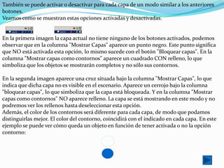 También se puede activar o desactivar para cada capa de un modo similar a los anteriores
botones.
Veamos como se muestran estas opciones activadas y desactivadas.


En la primera imagen la capa actual no tiene ninguno de los botones activados, podemos
observar que en la columna "Mostrar Capas" aparece un punto negro. Este punto significa
que NO está activada esta opción, lo mismo sucede con el botón "Bloquear capas". En la
columna "Mostrar capas como contornos" aparece un cuadrado CON relleno, lo que
simboliza que los objetos se mostrarán completos y no sólo sus contornos.

En la segunda imagen aparece una cruz situada bajo la columna "Mostrar Capas", lo que
indica que dicha capa no es visible en el escenario. Aparece un cerrojo bajo la columna
"bloquear capas", lo que simboliza que la capa está bloqueada. Y en la columna "Mostrar
capas como contornos" NO aparece relleno. La capa se está mostrando en este modo y no
podremos ver los rellenos hasta deseleccionar esta opción.
Además, el color de los contornos será diferente para cada capa, de modo que podamos
distinguirlas mejor. El color del contorno, coincidirá con el indicado en cada capa. En este
ejemplo se puede ver cómo queda un objeto en función de tener activada o no la opción
contorno:
 