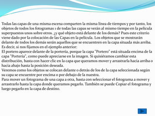 Todas las capas de una misma escena comparten la misma línea de tiempos y por tanto, los
objetos de todos los fotogramas 1 de todas las capas se verán al mismo tiempo en la película
superpuestos unos sobre otros. ¿y qué objeto está delante de los demás? Pues este criterio
viene dado por la colocación de las Capas en la película. Los objetos que se mostrarán
delante de todos los demás serán aquellos que se encuentren en la capa situada más arriba.
Es decir, si nos fijamos en el ejemplo anterior:
El portero aparece delante de la portería, porque la capa "Portero" está situada encima de la
capa "Portería", como puede apreciarse en la imagen. Si quisiéramos cambiar esta
distribución, basta con hacer clic en la capa que queramos mover y arrastrarla hacia arriba o
hacia abajo hasta la posición deseada.
Veremos como los objetos se colocan delante o detrás de los de la capa seleccionada según
su capa se encuentre por encima o por debajo de la nuestra.
Para mover un fotograma de una capa a otra, basta con seleccionar el fotograma a mover y
arrastrarlo hasta la capa donde queramos pegarlo. También se puede Copiar el fotograma y
luego pegarlo en la capa de destino.
 