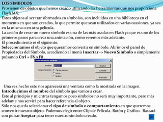 LOS SIMBOLOS
Provienen de objetos que hemos creado utilizando las herramientas que nos proporciona
Flash MX.
Estos objetos al ser transformados en símbolos, son incluidos en una biblioteca en el
momento en que son creados, lo que permite que sean utilizados en varias ocasiones, ya sea
en la misma o en otra película.
La acción de crear un nuevo símbolo es una de las más usadas en Flash ya que es uno de los
primeros pasos para crear una animación, como veremos más adelante.
El procedimiento es el siguiente:
Seleccionamos el objeto que queramos convertir en símbolo. Abrimos el panel de
Propiedades del Símbolo, accediendo al menú Insertar -> Nuevo Símbolo o simplemente
pulsando Ctrl + F8 o F8 .




 Una vez hecho esto nos aparecerá una ventana como la mostrada en la imagen.
Introducimos el nombre del símbolo que vamos a crear.
Esto al principio y mientras tengamos poco símbolos no será muy importante, pero más
adelante nos servirá para hacer referencia al objeto.
Sólo nos queda seleccionar el tipo de símbolo o comportamiento en que queremos
convertir nuestro objeto. Podemos elegir entre Clip de Película, Botón y Gráfico. Bastará
con pulsar Aceptar para tener nuestro símbolo creado.
 