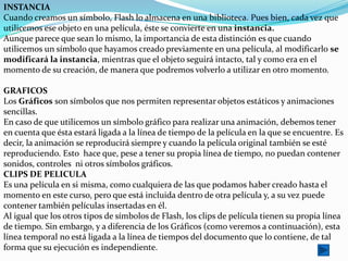 INSTANCIA
Cuando creamos un símbolo, Flash lo almacena en una biblioteca. Pues bien, cada vez que
utilicemos ese objeto en una película, éste se convierte en una instancia.
Aunque parece que sean lo mismo, la importancia de esta distinción es que cuando
utilicemos un símbolo que hayamos creado previamente en una película, al modificarlo se
modificará la instancia, mientras que el objeto seguirá intacto, tal y como era en el
momento de su creación, de manera que podremos volverlo a utilizar en otro momento.

GRAFICOS
Los Gráficos son símbolos que nos permiten representar objetos estáticos y animaciones
sencillas.
En caso de que utilicemos un símbolo gráfico para realizar una animación, debemos tener
en cuenta que ésta estará ligada a la línea de tiempo de la película en la que se encuentre. Es
decir, la animación se reproducirá siempre y cuando la película original también se esté
reproduciendo. Esto hace que, pese a tener su propia línea de tiempo, no puedan contener
sonidos, controles ni otros símbolos gráficos.
CLIPS DE PELICULA
Es una película en si misma, como cualquiera de las que podamos haber creado hasta el
momento en este curso, pero que está incluida dentro de otra película y, a su vez puede
contener también películas insertadas en él.
Al igual que los otros tipos de símbolos de Flash, los clips de película tienen su propia línea
de tiempo. Sin embargo, y a diferencia de los Gráficos (como veremos a continuación), esta
línea temporal no está ligada a la línea de tiempos del documento que lo contiene, de tal
forma que su ejecución es independiente.
 