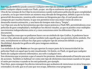 Este tipo de símbolos puede contener cualquier otro tipo de símbolo: gráfico, clip o botón, así
como cualquier objeto creado con Flash, ya que un clip es realmente una película.
Otra de las ventajas de los Clips la encontramos cuando realizamos películas de gran complejidad
y tamaño, en la que intervienen un número muy elevado de fotogramas, debido a que en la vista
general del documento, nosotros sólo veremos un fotograma por clip, el cual puede estar
compuesto por muchos frames, lo que nos permitirá tener una mejor visión de cómo se
desarrolla nuestra animación, y una barra de tiempos más clara y "limpia".
Los Clips son una de las herramientas que dan mayor potencia a Flash MX, permitiéndonos crear
películas de gran complejidad y multiplicar los efectos visuales, ya que se pueden crear múltiples
movimientos independientes entre sí y crear conexiones entre los diferentes Clips de un
documento.
Todas aquellas cosas que no podíamos hacer con un símbolo de tipo Gráfico, lo podemos hacer
con un Clip, además de poder realizar también todo aquello que nos permitía dicho símbolo. Por
esto, normalmente se utilizan los clips para cualquier tipo de animación debido a su gran
flexibilidad, dejando los gráficos sólo para imágenes estáticas.
BOTONES
Los símbolos de tipo Botón son los que aportan la mayor parte de la interactividad de las
películas Flash con aquel que la está visualizando. Un botón, en Flash, es igual que cualquier
botón de cualquier entorno informático, sea web o cualquier otro.
Son elementos que se prestan a que el usuario los presione, desencadenando al hacerlo una serie
de acciones. También es habitual ver como este tipo de elementos reaccionan cuando se les pasa
el ratón por encima o cuando se les está pulsando, por ejemplo.
Pues bien, para conseguir los efectos interactivos que acabamos de mencionar en otros lenguajes
orientados a la web, que es el caso que nos ocupa, debemos crear programas
 