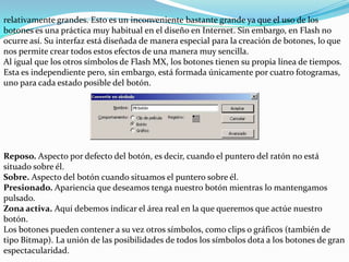 relativamente grandes. Esto es un inconveniente bastante grande ya que el uso de los
botones es una práctica muy habitual en el diseño en Internet. Sin embargo, en Flash no
ocurre así. Su interfaz está diseñada de manera especial para la creación de botones, lo que
nos permite crear todos estos efectos de una manera muy sencilla.
Al igual que los otros símbolos de Flash MX, los botones tienen su propia línea de tiempos.
Esta es independiente pero, sin embargo, está formada únicamente por cuatro fotogramas,
uno para cada estado posible del botón.




Reposo. Aspecto por defecto del botón, es decir, cuando el puntero del ratón no está
situado sobre él.
Sobre. Aspecto del botón cuando situamos el puntero sobre él.
Presionado. Apariencia que deseamos tenga nuestro botón mientras lo mantengamos
pulsado.
Zona activa. Aquí debemos indicar el área real en la que queremos que actúe nuestro
botón.
Los botones pueden contener a su vez otros símbolos, como clips o gráficos (también de
tipo Bitmap). La unión de las posibilidades de todos los símbolos dota a los botones de gran
espectacularidad.
 