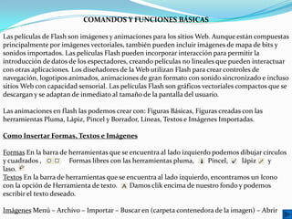COMANDOS Y FUNCIONES BÁSICAS

Las películas de Flash son imágenes y animaciones para los sitios Web. Aunque están compuestas
principalmente por imágenes vectoriales, también pueden incluir imágenes de mapa de bits y
sonidos importados. Las películas Flash pueden incorporar interacción para permitir la
introducción de datos de los espectadores, creando películas no lineales que pueden interactuar
con otras aplicaciones. Los diseñadores de la Web utilizan Flash para crear controles de
navegación, logotipos animados, animaciones de gran formato con sonido sincronizado e incluso
sitios Web con capacidad sensorial. Las películas Flash son gráficos vectoriales compactos que se
descargan y se adaptan de inmediato al tamaño de la pantalla del usuario.

Las animaciones en flash las podemos crear con: Figuras Básicas, Figuras creadas con las
herramientas Pluma, Lápiz, Pincel y Borrador, Líneas, Textos e Imágenes Importadas.

Como Insertar Formas, Textos e Imágenes

Formas En la barra de herramientas que se encuentra al lado izquierdo podemos dibujar círculos
y cuadrados ,           Formas libres con las herramientas pluma,    Pincel,    lápiz    y
laso.
Textos En la barra de herramientas que se encuentra al lado izquierdo, encontramos un Icono
con la opción de Herramienta de texto.      Damos clik encima de nuestro fondo y podemos
escribir el texto deseado.

Imágenes Menú – Archivo – Importar – Buscar en (carpeta contenedora de la imagen) – Abrir
 