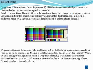 Editar Formas

Color Con la herramienta Cubo de pintura       dando clik encima de la figura creada, le
damos el color que se encuentra predeterminado.
Predeterminar Color Damos clik en la herramienta Color de relleno,        y aparecerá una
ventana con distintas opciones de colores y unas cuantas de degradados. También lo
podemos hacer en la ventana Muestras, dando clik en el color o efecto deseado.




Degradaos Vamos a la ventana Relleno. Damos clik en la flecha de la ventana activando un
menú que da las opciones de Ninguno, Sólido, Degradado lineal, Degradado radial y Mapa
de bits. Escogemos Degradado radial o Degradado lineal, y arrastrando colores de la
ventana de muestras a los cuadros contenedores de color en las ventanas de degradados.
Cambiamos los colores del efecto.
 