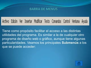 Tiene como propósito facilitar el acceso a las distintas
utilidades del programa. Es similar a la de cualquier otro
programa de diseño web o gráfico, aunque tiene algunas
particularidades. Veamos los principales Submenús a los
que se puede acceder:
 