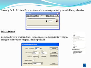 Grosor y Estilo de Línea En la ventana de trazo escogemos el grosor de línea y el estilo.




Editar Fondo

Con clik derecho encima de del fondo aparecerá la siguiente ventana,
Escogemos la opción Propiedades de película.
 