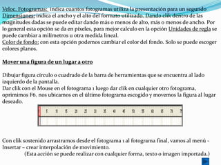 Veloc. Fotogramas: indica cuantos fotogramas utiliza la presentación para un segundo
Dimensiones: indica el ancho y el alto del formato utilizado. Dando clik dentro de las
magnitudes dadas se puede editar dando más o menos de alto, más o menos de ancho. Por
lo general esta opción se da en píxeles, para mejor calculo en la opción Unidades de regla se
puede cambiar a milímetros u otra medida lineal.
Color de fondo: con esta opción podemos cambiar el color del fondo. Solo se puede escoger
colores planos.

Mover una figura de un lugar a otro

Dibujar figura círculo o cuadrado de la barra de herramientas que se encuentra al lado
izquierdo de la pantalla.
Dar clik con el Mouse en el fotograma 1 luego dar clik en cualquier otro fotograma,
oprimimos F6. nos ubicamos en el último fotograma escogido y movemos la figura al lugar
deseado.




Con clik sostenido arrastramos desde el fotograma 1 al fotograma final, vamos al menú -
Insertar – crear interpolación de movimiento.
          (Esta acción se puede realizar con cualquier forma, texto o imagen importada.)
 