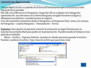 convertir una figura en otra

Dibujar figura círculo o cuadrado de la barra de herramientas que se encuentra al lado
izquierdo de la pantalla.
Dar clik con el Mouse en el fotograma 1 luego dar clik en cualquier otro fotograma,
oprimimos F6. nos ubicamos en el ultimo fotograma escogido borramos la figura y
dibujamos otra distinta, o transformamos la original.
Con clik sostenido arrastramos desde el fotograma 1 al fotograma final, vamos a la ventana
de Fotograma – carpeta fotograma – Interpolación – Forma.

Exportar: Esta opción nos permite convertir la animación en algún formato que no
necesite macromedia flash para poder ver la presentación. Transformando el trabajo en una
película no editable.
    Menú – Archivo – Exportar Película. Guardar en: donde queremos guardar el archivo.
Nombre: nombrar el archivo. Tipo: clase de archivo que queremos crear.
 