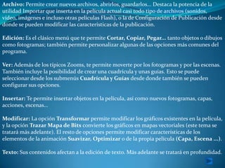 Archivo: Permite crear nuevos archivos, abrirlos, guardarlos... Destaca la potencia de la
utilidad Importar que inserta en la película actual casi todo tipo de archivos (sonidos,
vídeo, imágenes e incluso otras películas Flash), o la de Configuración de Publicación desde
donde se pueden modificar las características de la publicación.

Edición: Es el clásico menú que te permite Cortar, Copiar, Pegar... tanto objetos o dibujos
como fotogramas; también permite personalizar algunas de las opciones más comunes del
programa.

Ver: Además de los típicos Zooms, te permite moverte por los fotogramas y por las escenas.
También incluye la posibilidad de crear una cuadrícula y unas guías. Esto se puede
seleccionar desde los submenús Cuadrícula y Guías desde donde también se pueden
configurar sus opciones.

Insertar: Te permite insertar objetos en la película, así como nuevos fotogramas, capas,
acciones, escenas...

Modificar: La opción Transformar permite modificar los gráficos existentes en la película,
y la opción Trazar Mapa de Bits convierte los gráficos en mapas vectoriales (este tema se
tratará más adelante). El resto de opciones permite modificar características de los
elementos de la animación Suavizar, Optimizar o de la propia película (Capa, Escena ...).

Texto: Sus contenidos afectan a la edición de texto. Más adelante se tratará en profundidad.
 