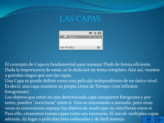 LAS CAPAS




El concepto de Capa es fundamental para manejar Flash de forma eficiente.
Dada la importancia de estas, se le dedicará un tema completo. Aún así, veamos
a grandes rasgos qué son las capas.
Una Capa se puede definir como una película independiente de un único nivel.
Es decir, una capa contiene su propia Línea de Tiempo (con infinitos
fotogramas).
Los objetos que estén en una determinada capa comparten fotograma y por
tanto, pueden "mezclarse" entre sí. Esto es interesante a menudo, pero otras
veces es conveniente separar los objetos de modo que no interfieran entre sí.
Para ello, crearemos tantas capas como sea necesario. El uso de múltiples capas
además, da lugar a películas bien ordenadas y de fácil manejo.
 