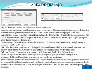 EL AREA DE TRABAJO




El Área de trabajo consta de numerosas partes, veámoslas:
La parte más importante es el Escenario, sobre el escenario dibujaremos y colocaremos los diferentes
elementos de la película que estemos realizando. El escenario tiene unas propiedades muy
importantes, ya que coinciden con las Propiedades del documento. Para acceder a ellas, hagamos clic
con el botón derecho sobre cualquier parte del escenario en la que no haya ningún objeto y después
sobre Propiedades del documento:
Dimensiones: Determinan el tamaño de la película. El tamaño mínimo es de 1 x 1 px (píxeles) y el
máximo de 2880 x 2880 px.
Coincidir: Provocan que el tamaño de la película coincida con el botón seleccionado (tamaño por
defecto de la Impresora, Contenidos existentes o los elegidos como Predeterminados)
Color de Fondo: El color aquí seleccionado será el color de fondo de toda la película.
Veloc. Fotogramas: O número de fotogramas por segundo que aparecerán en la película.
Unidades de Regla: Unidad que se empleará para medir las cantidades.
Transformar en predeterminado: Este botón, propio de la nueva versión de Flash, permite almacenar
las propiedades del documento actual y aplicarlas a todos los documentos nuevos que se creen desde
ese instante en adelante. Estas propiedades por supuesto podrán ser alteradas desde este panel cuando
se desee.
 