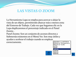 LAS VISTAS O ZOOM

La Herramienta Lupa se emplea para acercar o alejar la
vista de un objeto, permitiendo abarcar más o menos zona
del Entorno de Trabajo. Cada vez que hagamos clic en la
Lupa duplicaremos el porcentaje indicado en el Panel
Zooms .
Panel Zooms: Son un conjunto de accesos directos a
Submenús existentes en el Menú Ver. Son muy útiles y
ayudan a acelerar el trabajo cuando se emplean
correctamente.
 