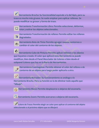 10



     Herramienta Brocha: Su funcionalidad equivale a la del lápiz, pero su
trazo es mucho más grueso. Se suele emplear para aplicar rellenos. Se
puede modificar su grosor y forma de trazo.

       Herramienta Transformación Libre: Permite seleccionar, deformar,
       rotar y estirar los objetos seleccionados.

       Herramienta Transformación de relleno: Permite editar los rellenos
       degradados.

       Herramienta Bote de Tinta: Permite agregar nuevos contornos o
       cambiar el color del contorno de los objetos.


     Herramienta Cubo de Pintura: Permite aplicar rellenos a los objetos
que hayamos creado. El color que aplicará esta Herramienta se puede
modificar, bien desde el Panel Mezclador de Colores o bien desde el
subpanel Colores que hay en la Barra de Herramientas.

       Herramienta Cuentagotas: Permite obtener el color del relleno o de
       contorno de un objeto para luego poder aplicarlo a otro.


     Herramienta Borrador: Su funcionamiento es análogo a la
Herramienta Brocha. Pero su función es la de eliminar todo aquello que
"dibuje".

      Herramienta Mano: Permite desplazarse o alejarse del escenario.


     Herramienta Zoom: Permite acercarse o alejarse del escenario.


     Colore de Trazo: Permite elegir un color para aplicar al contorno del objeto
seleccionado o al próximo objeto que se dibujará




Laura Lizeth Matias González   3° C Informática             GAEM Margarita Romero
 
