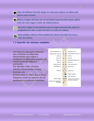 11


     Color de Relleno: Permite elegir un color para aplicar al relleno del
     objeto seleccionado.

     Blanco y negro: Al hacer clic con el botón izquierdo del mouse, aplica
     color de trazo negro y color de relleno blanco.

      Sin Color: Según la herramienta que se tenga seleccionada, aplica la
      propiedad sin color a color de trazo o a color de relleno.

      Intercambiar Colores: Intercambiar los colores de color de trazo y
      color de relleno.

1.3 Describir las ventanas acoplables



Son todas las pequeñas ventanas
que contienen las diferentes
herramientas para editar o
configurar las diferentes opciones de
nuestra área de trabajo y
animación.
Por ejemplo: Color, tamaño,
Librería, Herramientas, Escena,
Acciones, etc.
El Flash tiene un menú que se llama
Ventanas, todas las opciones de ahí
pertenecen a ventanas acoplables.




Laura Lizeth Matias González   3° C Informática          GAEM Margarita Romero
 