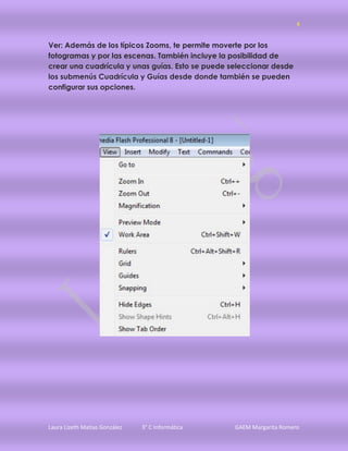 4


Ver: Además de los típicos Zooms, te permite moverte por los
fotogramas y por las escenas. También incluye la posibilidad de
crear una cuadrícula y unas guías. Esto se puede seleccionar desde
los submenús Cuadrícula y Guías desde donde también se pueden
configurar sus opciones.




Laura Lizeth Matias González   3° C Informática   GAEM Margarita Romero
 