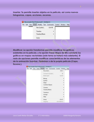 5


Insertar: Te permite insertar objetos en la película, así como nuevos
fotogramas, capas, acciones, escenas.




Modificar: La opción Transformar permite modificar los gráficos
existentes en la película, y la opción Trazar Mapa de Bits convierte los
gráficos en mapas vectoriales (este tema se tratará más adelante). El
resto de opciones permite modificar características de los elementos
de la animación Suavizar, Optimizar o de la propia película (Capa,
Escena.).




Laura Lizeth Matias González   3° C Informática      GAEM Margarita Romero
 