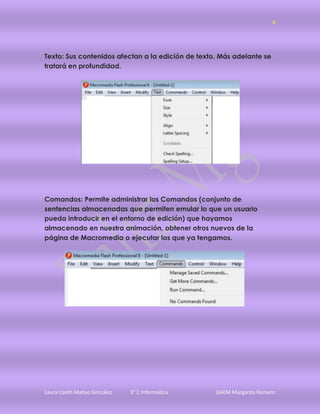 6




Texto: Sus contenidos afectan a la edición de texto. Más adelante se
tratará en profundidad.




Comandos: Permite administrar los Comandos (conjunto de
sentencias almacenadas que permiten emular lo que un usuario
pueda introducir en el entorno de edición) que hayamos
almacenado en nuestra animación, obtener otros nuevos de la
página de Macromedia o ejecutar los que ya tengamos.




Laura Lizeth Matias González   3° C Informática    GAEM Margarita Romero
 