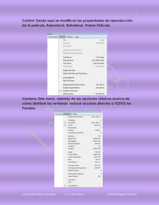 7


Control: Desde aquí se modifican las propiedades de reproducción
de la película. Reproducir, Rebobinar, Probar Película.




Ventana: Este menú, además de las opciones clásicas acerca de
cómo distribuir las ventanas, incluye accesos directos a TODOS los
Paneles.




Laura Lizeth Matias González   3° C Informática    GAEM Margarita Romero
 