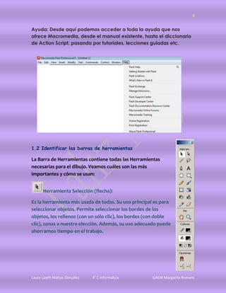 8


Ayuda: Desde aquí podemos acceder a toda la ayuda que nos
ofrece Macromedia, desde el manual existente, hasta el diccionario
de Action Script, pasando por tutoriales, lecciones guiadas etc.




1.2 Identificar las barras de herramientas

La Barra de Herramientas contiene todas las Herramientas
necesarias para el dibujo. Veamos cuáles son las más
importantes y cómo se usan:


      Herramienta Selección (flecha):

Es la herramienta más usada de todas. Su uso principal es para
seleccionar objetos. Permite seleccionar los bordes de los
objetos, los rellenos (con un sólo clic), los bordes (con doble
clic), zonas a nuestra elección. Además, su uso adecuado puede
ahorrarnos tiempo en el trabajo.




Laura Lizeth Matias González   3° C Informática       GAEM Margarita Romero
 