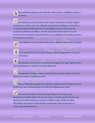 9


      Herramienta Subselección: Permite seleccionar y modificar nodos y
      vectores.


      Herramienta Línea: Permite crear líneas rectas de un modo rápido.
Las líneas se crean como en cualquier programa de dibujo, se hace clic y
se arrastra hasta donde queramos que llegue la línea recta. Una vez
creada la podemos modificar sin más que seleccionar situar el cursor
encima de los extremos para estirarlos y en cualquier otra parte cercana a
la recta para curvarla.

       Herramienta Lazo: Permite seleccionar objetos o parte de un objeto



       Herramienta Pluma: Permite dibujar objetos mediante la creación
       de nodos.


     Herramienta Texto: Crea un texto en el lugar en el que hagamos clic.
Sus propiedades se verán en el tema siguiente.


     Herramienta Óvalo: La herramienta Óvalo permite trazar círculos o
elipses de manera rápida y sencilla.


     Herramienta Rectángulo: Su manejo es idéntico al de la Herramienta
Óvalo, tan solo se diferencian en el tipo de objetos que crean.


      Herramienta Lápiz: Permite dibujar líneas con la forma que
decidamos, modificando la forma de estas a nuestro gusto. El color que
aplicará esta Herramienta se puede modificar, bien desde el Panel
Mezclador de Colores o bien desde el subpanel Colores que hay en
la Barra de Herramientas.



Laura Lizeth Matias González   3° C Informática        GAEM Margarita Romero
 