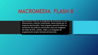 MACROMEDIA FLASH 8
Macromedia Flash es un programa de animación en dos
dimensiones y edición multimedia, desarrollado por la
empresa Macromedia. Este programa permite tanto la
utilización de gráficos vectoriales como de imágenes
de mapa de bits, sonido, video y un lenguaje de
programación propio llamado Actionscript.
 