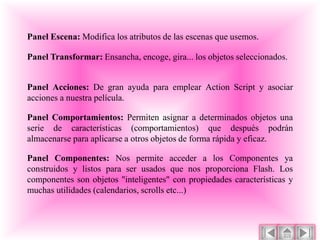 Panel Escena: Modifica los atributos de las escenas que usemos.

Panel Transformar: Ensancha, encoge, gira... los objetos seleccionados.


Panel Acciones: De gran ayuda para emplear Action Script y asociar
acciones a nuestra película.

Panel Comportamientos: Permiten asignar a determinados objetos una
serie de características (comportamientos) que después podrán
almacenarse para aplicarse a otros objetos de forma rápida y eficaz.

Panel Componentes: Nos permite acceder a los Componentes ya
construidos y listos para ser usados que nos proporciona Flash. Los
componentes son objetos "inteligentes" con propiedades características y
muchas utilidades (calendarios, scrolls etc...)
 