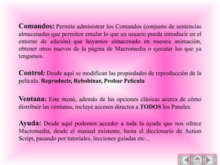 Comandos: Permite administrar los Comandos (conjunto de sentencias
almacenadas que permiten emular lo que un usuario pueda introducir en el
entorno de edición) que hayamos almacenado en nuestra animación,
obtener otros nuevos de la página de Macromedia o ejecutar los que ya
tengamos.

Control: Desde aquí se modifican las propiedades de reproducción de la
película. Reproducir, Rebobinar, Probar Película

Ventana: Este menú, además de las opciones clásicas acerca de cómo
distribuir las ventanas, incluye accesos directos a TODOS los Paneles.

Ayuda: Desde aquí podemos acceder a toda la ayuda que nos ofrece
Macromedia, desde el manual existente, hasta el diccionario de Action
Script, pasando por tutoriales, lecciones guiadas etc...
 