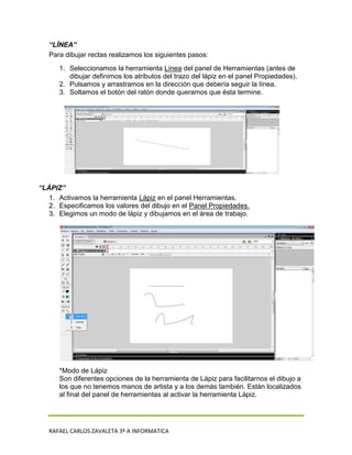“LÍNEA”
   Para dibujar rectas realizamos los siguientes pasos:
      1. Seleccionamos la herramienta Línea del panel de Herramientas (antes de
         dibujar definimos los atributos del trazo del lápiz en el panel Propiedades).
      2. Pulsamos y arrastramos en la dirección que debería seguir la línea.
      3. Soltamos el botón del ratón donde queramos que ésta termine.




“LÁPIZ”
   1. Activamos la herramienta Lápiz en el panel Herramientas.
   2. Especificamos los valores del dibujo en el Panel Propiedades.
   3. Elegimos un modo de lápiz y dibujamos en el área de trabajo.




      *Modo de Lápiz
      Son diferentes opciones de la herramienta de Lápiz para facilitarnos el dibujo a
      los que no tenemos manos de artista y a los demás también. Están localizados
      al final del panel de herramientas al activar la herramienta Lápiz.




   RAFAEL CARLOS ZAVALETA 3º A INFORMATICA
 