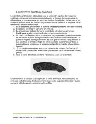 2.5 CONVERTIR OBJETOS A SÍMBOLOS
Los símbolos gráficos son adecuados para la utilización repetida de imágenes
estáticas o para crear animaciones asociadas con la línea de tiempo principal. A
diferencia de lo que ocurre con los símbolos de clips de película y de botones, a los
símbolos gráficos no se les pueden asignar nombres de instancia ni se puede hacer
referencia a ellos en ActionScript.
    1. En el escenario, arrastramos el puntero alrededor del coche para seleccionarlo.
    2. Seleccione Modificar > Convertir en símbolo.
    3. En el cuadro de diálogo Convertir en símbolo, introducimos el nombre
       CarGraphic y seleccionamos Gráfico como comportamiento.
    4. La cuadrícula Registro utiliza un cuadrado negro pequeño para indicar donde
       se encuentra el punto de registro dentro del cuadro de límite del símbolo. Un
       punto de registro es el eje alrededor del cual gira el símbolo y el punto con el
       que se alinea el símbolo. Haga clic en el cuadrado superior izquierdo de la
       cuadrícula para seleccionar la ubicación del punto de registro y haga clic en
       Aceptar.
    5. El coche del escenario es ahora una instancia del símbolo CarGraphic. El
       inspector de propiedades muestra las propiedades de la instancia del símbolo
       gráfico.
    6. Abra el panel Biblioteca (Ventana > Biblioteca) para ver el símbolo.




Encontraremos el símbolo CarGraphic en el panel Biblioteca. Flash almacena los
símbolos en la biblioteca. Cada documento dispone de su propia biblioteca y puede
compartir bibliotecas entre distintos archivos FLA.




   RAFAEL CARLOS ZAVALETA 3º A INFORMATICA
 