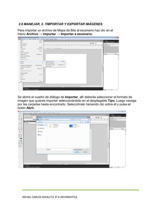 2.6 MANEJAR, 2. 7IMPORTAR Y EXPORTAR IMÁGENES
Para importar un archivo de Mapa de Bits al escenario haz clic en el
menú Archivo → Importar → Importar a escenario.




Se abrirá el cuadro de diálogo de Importar, allí deberás seleccionar el formato de
imagen que quieres importar seleccionándolo en el desplegable Tipo. Luego navega
por las carpetas hasta encontrarlo. Selecciónalo haciendo clic sobre él y pulsa el
botón Abrir.




   RAFAEL CARLOS ZAVALETA 3º A INFORMATICA
 