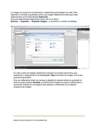 La imagen se incluirá en el escenario y estará lista para trabajar con ella. Para
exportar un símbolo y guardarlo como una imagen deberemos antes que nada
seleccionarlo con la herramienta Selección.
Una vez seleccionado deberemos hacer clic en el menú
Archivo → Exportar → Exportar imagen... y se abrirá un cuadro de diálogo.




   En este cuadro de diálogo deberemos introducir el nombre del archivo que
   crearemos y seleccionar en el desplegable Tipo el formato de imagen con el que
   queremos guardarlo.
   Una vez rellenados todos los campos y elegida la carpeta donde se guardará el
   archivo pulsa el botón Guardar y el archivo de imagen se creará y estará listo si
   queremos incluirlo en una página web estática o modificarlo con cualquier
   programa de imagen.




   RAFAEL CARLOS ZAVALETA 3º A INFORMATICA
 