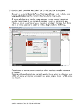 2.8 SEPARAR EL DIBUJO E IMÁGENES EN UN PROGRAMA DE DISEÑO
  Separar, es un comando donde "rompo" la imagen bitmap y no la vectorizo pero
  luego puedo trabajar con las herramientas, lazo, barita mágica, etc.
  Si vamos a la librería de nuestro movie, vamos a ver que cuando ingresamos
  nuestra imagen jpg o gif por ejemplo, la vamos a ver con un ícono verde que
  indica que ahí se encuentra cargando el peso de la imágen. Vamos a darle doble
  clic en el bitmap y se nos va a abrir la ventana de propiedades del bitmap.




  Encontramos el cuadro que me pregunta si quiero suavizado para los bordes de
  mi imagen.
  En compresión puedo elegir, jpg o png/gif. y determino si quiero la estándar o saco
  el tilde y le pongo un valor de compresión que quiera asignar desde 1 y 100, solo a
  esa imagen.




  RAFAEL CARLOS ZAVALETA 3º A INFORMATICA
 