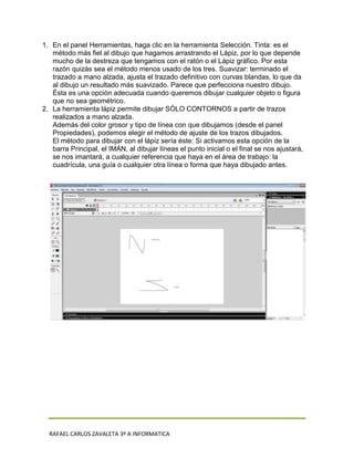 1. En el panel Herramientas, haga clic en la herramienta Selección. Tinta: es el
   método más fiel al dibujo que hagamos arrastrando el Lápiz, por lo que depende
   mucho de la destreza que tengamos con el ratón o el Lápiz gráfico. Por esta
   razón quizás sea el método menos usado de los tres. Suavizar: terminado el
   trazado a mano alzada, ajusta el trazado definitivo con curvas blandas, lo que da
   al dibujo un resultado más suavizado. Parece que perfecciona nuestro dibujo.
   Ésta es una opción adecuada cuando queremos dibujar cualquier objeto o figura
   que no sea geométrico.
2. La herramienta lápiz permite dibujar SÓLO CONTORNOS a partir de trazos
   realizados a mano alzada.
   Además del color grosor y tipo de línea con que dibujamos (desde el panel
   Propiedades), podemos elegir el método de ajuste de los trazos dibujados.
   El método para dibujar con el lápiz sería éste: Si activamos esta opción de la
   barra Principal, el IMÁN, al dibujar líneas el punto inicial o el final se nos ajustará,
   se nos imantará, a cualquier referencia que haya en el área de trabajo: la
   cuadrícula, una guía o cualquier otra línea o forma que haya dibujado antes.




  RAFAEL CARLOS ZAVALETA 3º A INFORMATICA
 