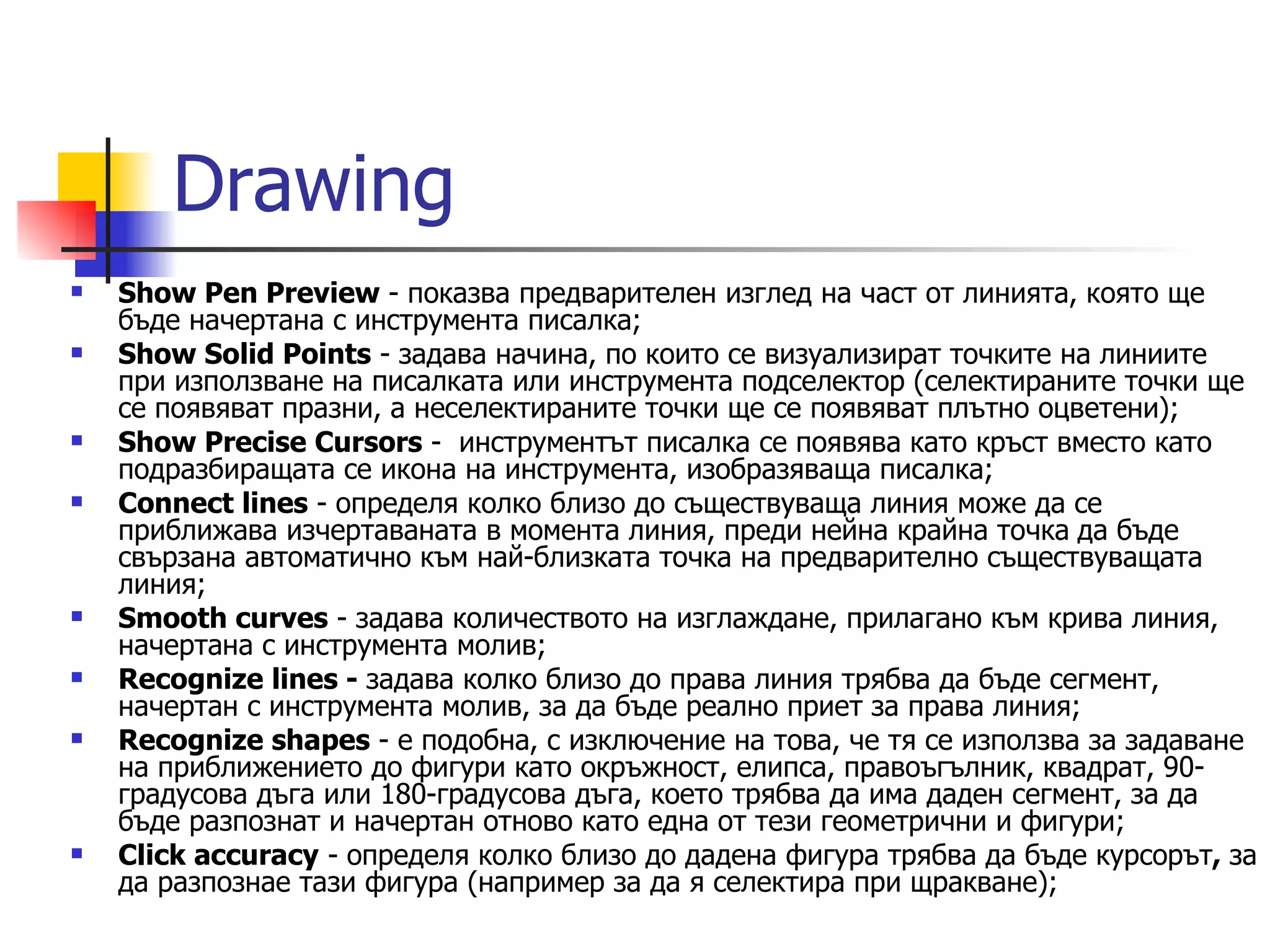 Drawing
   Show Pen Preview - показва предварителен изглед на част от линията, която ще
    бъде начертана с инструмента писалка;
   Show Solid Points - задава начина, по които се визуализират точките на линиите
    при използване на писалката или инструмента подселектор (селектираните точки ще
    се появяват празни, а неселектираните точки ще се появяват плътно оцветени);
   Show Precise Cursors - инструментът писалка се появява като кръст вместо като
    подразбиращата се икона на инструмента, изобразяваща писалка;
   Connect lines - определя колко близо до съществуваща линия може да се
    приближава изчертаваната в момента линия, преди нейна крайна точка да бъде
    свързана автоматично към най-близката точка на предварително съществуващата
    линия;
   Smooth curves - задава количеството на изглаждане, прилагано към крива линия,
    начертана с инструмента молив;
   Recognize lines - задава колко близо до права линия трябва да бъде сегмент,
    начертан с инструмента молив, за да бъде реално приет за права линия;
   Recognize shapes - е подобна, с изключение на това, че тя се използва за задаване
    на приближението до фигури като окръжност, елипса, правоъгълник, квадрат, 90-
    градусова дъга или 180-градусова дъга, което трябва да има даден сегмент, за да
    бъде разпознат и начертан отново като една от тези геометрични и фигури;
   Click accuracy - определя колко близо до дадена фигура трябва да бъде курсорът, за
    да разпознае тази фигура (например за да я селектира при щракване);
 