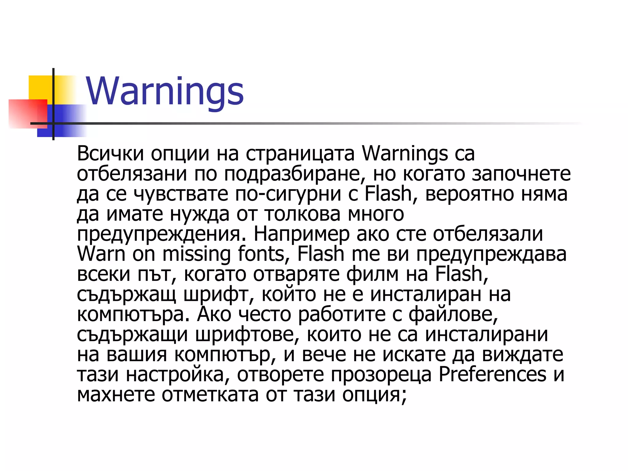 Warnings
Всички опции на страницата Warnings са
отбелязани по подразбиране, но когато започнете
да се чувствате по-сигурни с Flash, вероятно няма
да имате нужда от толкова много
предупреждения. Например ако сте отбелязали
Warn on missing fonts, Flash me ви предупреждава
всеки път, когато отваряте филм на Flash,
съдържащ шрифт, който не е инсталиран на
компютъра. Ако често работите с файлове,
съдържащи шрифтове, които не са инсталирани
на вашия компютър, и вече не искате да виждате
тази настройка, отворете прозореца Preferences и
махнете отметката от тази опция;
 
