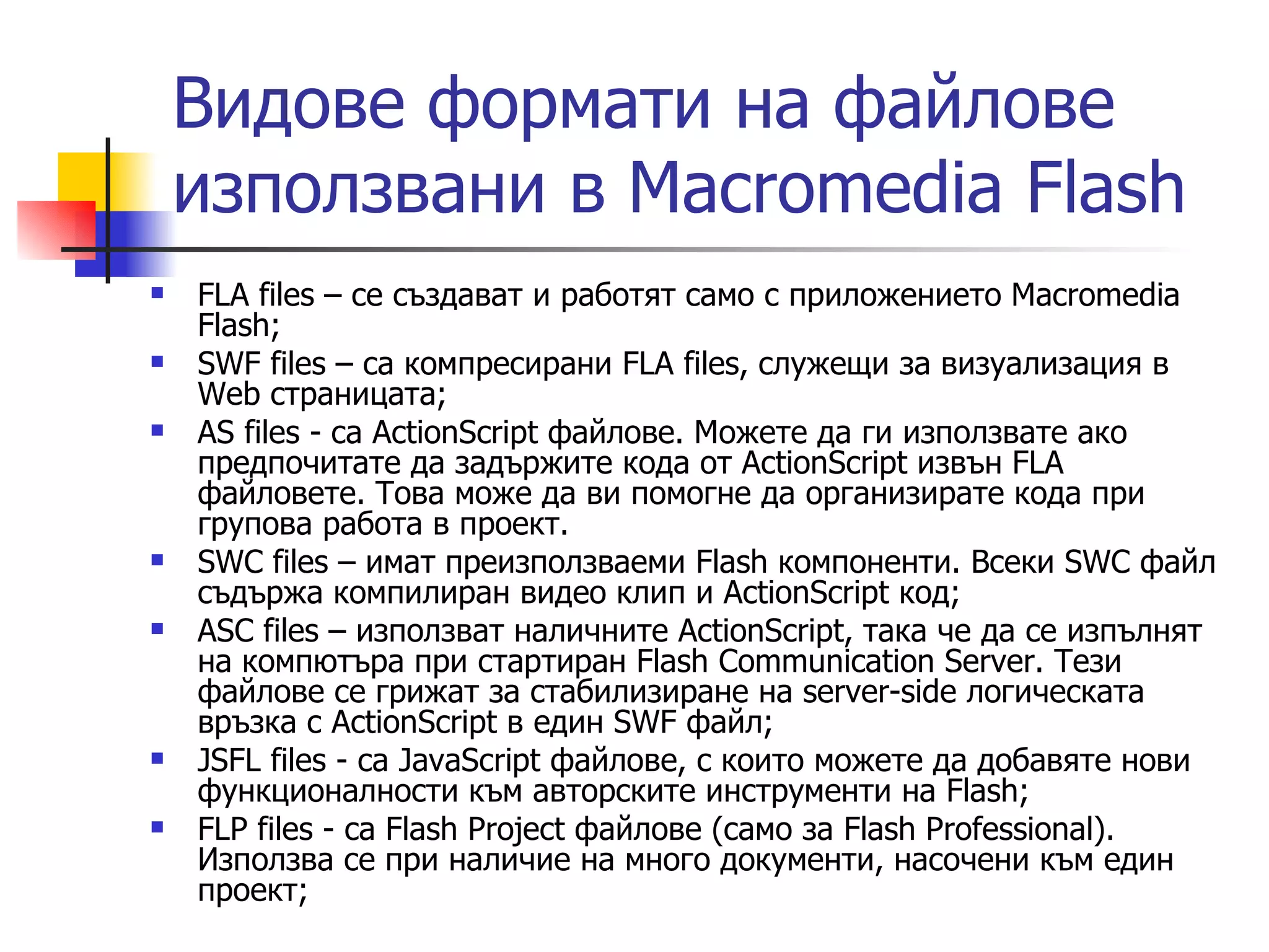 Видове формати на файлове
    използвани в Macromedia Flash
   FLA files – се създават и работят само с приложението Macromedia
    Flash;
   SWF files – са компресирани FLA files, служещи за визуализация в
    Web страницата;
   AS files - са ActionScript файлове. Можете да ги използвате ако
    предпочитате да задържите кода от ActionScript извън FLA
    файловете. Това може да ви помогне да организирате кода при
    групова работа в проект.
   SWC files – имат преизползваеми Flash компоненти. Всеки SWC файл
    съдържа компилиран видео клип и ActionScript код;
   ASC files – използват наличните ActionScript, така че да се изпълнят
    на компютъра при стартиран Flash Communication Server. Тези
    файлове се грижат за стабилизиране на server-side логическата
    връзка с ActionScript в един SWF файл;
   JSFL files - са JavaScript файлове, с които можете да добавяте нови
    функционалности към авторските инструменти на Flash;
   FLP files - са Flash Project файлове (само за Flash Professional).
    Използва се при наличие на много документи, насочени към един
    проект;
 