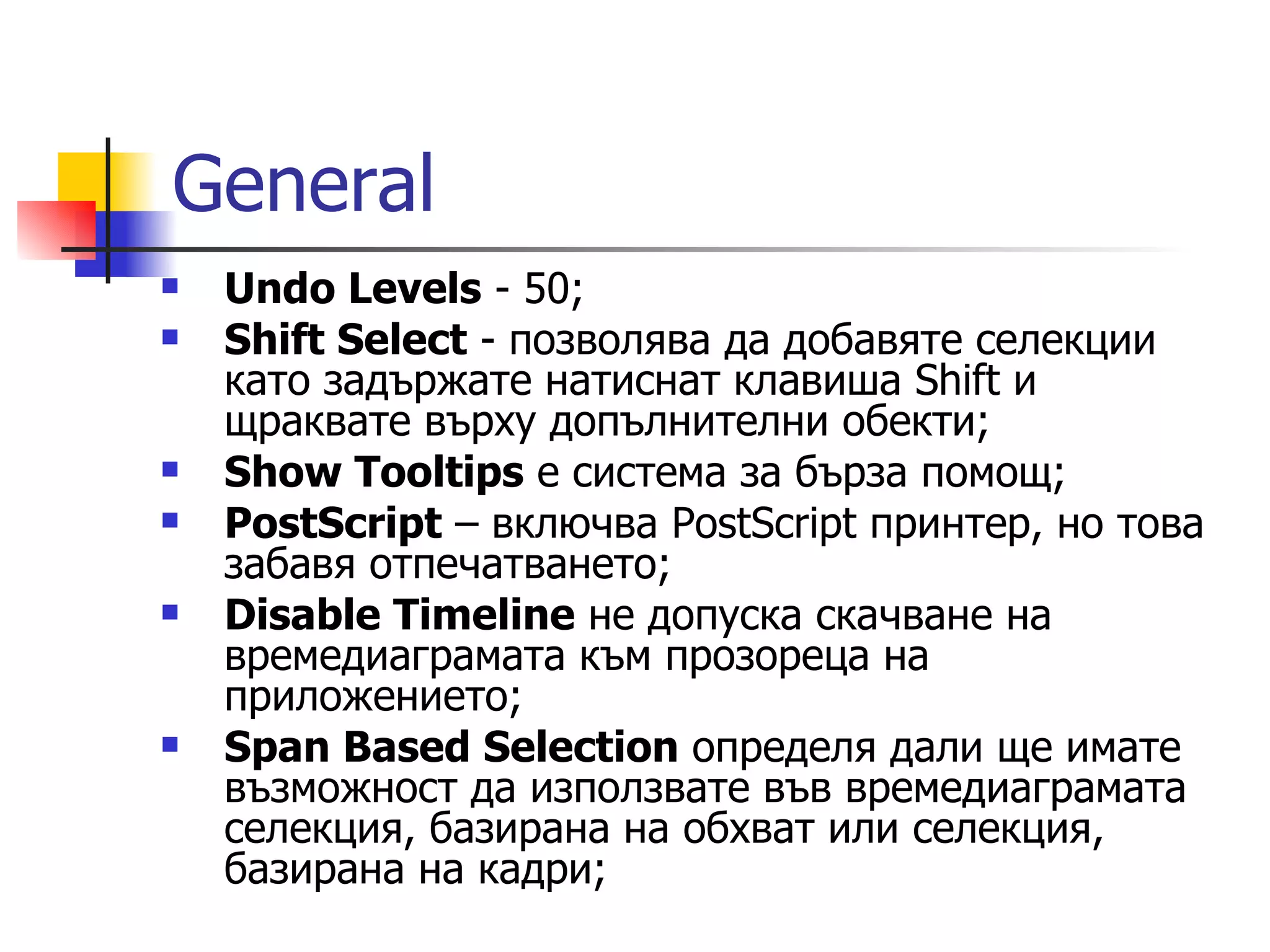 General
   Undo Levels - 50;
   Shift Select - позволява да добавяте селекции
    като задържате натиснат клавиша Shift и
    щраквате върху допълнителни обекти;
   Show Tooltips e система за бърза помощ;
   PostScript – включва PostScript принтер, но това
    забавя отпечатването;
   Disable Timeline не допуска скачване на
    времедиаграмата към прозореца на
    приложението;
   Span Based Selection определя дали ще имате
    възможност да използвате във времедиаграмата
    селекция, базирана на обхват или селекция,
    базирана на кадри;
 