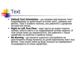 Text
   Default Text Orientation - ще направи вертикалния текст
    подразбираща се ориентация за всеки текст, добавян към
    филма. Това е особено полезно, ако работите с шрифтове
    на азиатски езици;
   Right to Left Text Flow - кара текста да върви отдясно
    наляво, вместо както е по подразбиране отляво надясно. И
    тази опция може да предпочетете, ако работите с някои
    шрифтове на азиатски и арабски езици;
   No Kerning - ще изключи кърнинга (настройката на
    разстоянието между буквите) за целия вертикален текст във
    филма. Тази опция може да бъде полезна за подобряване
    на разредката за някои шрифтове;
 