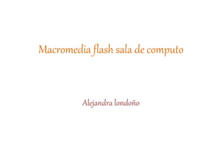 Macromedia flash sala de computo
Alejandra londoño
 