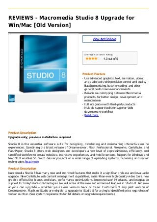 REVIEWS - Macromedia Studio 8 Upgrade for
Win/Mac [Old Version]
ViewUserReviews
Average Customer Rating
4.0 out of 5
Product Feature
Use advanced graphics, text, animation, video,q
and audio tools with precision control and quality
Batch processing, batch encoding, and otherq
general performance enhancements
Reliable round-tripping between Macromediaq
products, for better design, development, and
maintenance
Full integration with third-party productsq
Multiple support tools for superior Webq
development workflow
Read moreq
Product Description
Upgrade only; previous installation required
Studio 8 is the essential software suite for designing, developing and maintaining interactive online
experiences. Combining the latest release of Dreamweaver, Flash Professional, Fireworks, Contribute, and
FlashPaper, Studio 8 offers web designers and developers a new level of expressiveness, efficiency, and
simplified workflow to create websites, interactive experiences, and mobile content. Support for Windows and
Mac OS X enables Studio to deliver projects on a wide range of operating systems, browsers, and server
technologies Read more
Product Description
Macromedia Studio 8 has many new and improved features that make it a significant release and invaluable
upgrade. New Contribute web content management capabilities, easier-than-ever high-quality video tools, new
graphic effects like blends and blurs, performance optimizations, improved user interfaces, and integration
support for today's latest technologies are just a few of the new and enhanced features in Studio 8. And now
anyone can upgrade -- whether you're one version back or three. Customers of any past version of
Dreamweaver, Flash, or Studio are eligible to upgrade to Studio 8 for a single, simplified price regardless of
version number. (See system requirements for full details on upgrade requirements.)
 