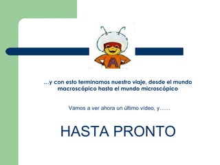 … y con esto terminamos nuestro viaje, desde el mundo macroscópico hasta el mundo microscópico Vamos a ver ahora un último vídeo, y…… HASTA PRONTO 