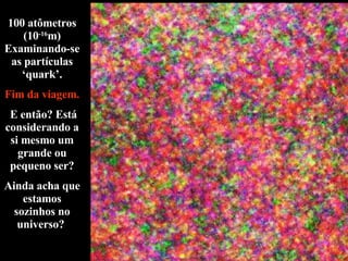 100 atômetros (10 -16 m) Examinando-se as partículas ‘quark’. Fim da viagem. E então? Está considerando a si mesmo um grande ou pequeno ser? Ainda acha que estamos sozinhos no universo?  