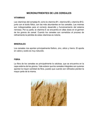 MICRONUTRIENTES DE LOS CEREALES
VITAMINAS
Las vitaminas del complejo B, como la vitamina B1, vitamina B2 y vitamina B12,
junto con el ácido fólico, son las más abundantes en los cereales. Las mismas
son indispensables para el correcto desarrollo y funcionamiento del sistema
nervioso. Por su parte, la vitamina E se encuentra en altas dosis en el germen
de los granos de cereal. Cuando los cereales son sometidos al proceso de
refinamiento la pérdida de estas vitaminas es notoria.
MINERALES
Los cereales nos aportan principalmente fósforo, zinc, silicio y hierro. El aporte
en calcio y sodio es muy reducido.
FIBRA
La fibra de los cereales es principalmente la celulosa, que se encuentra en la
capa externa de los granos. Vale aclarar que los cereales integrales son quienes
aportan la mayor cantidad de fibra, puesto que cuando son refinados pierden la
mayor parte de la misma.
 